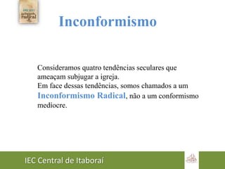 IEC Central de Itaboraí
Inconformismo
Consideramos quatro tendências seculares que
ameaçam subjugar a igreja.
Em face dessas tendências, somos chamados a um
Inconformismo Radical, não a um conformismo
medíocre.
 
