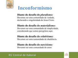 IEC Central de Itaboraí
Inconformismo
Diante do desafio do pluralismo:
Devemos ser uma comunidade de verdade,
declarando a singularidade de Jesus Cristo.
Diante do desafio do materialismo:
Devemos ser uma comunidade de simplicidade,
considerando que somos peregrinos aqui.
Diante do desafio do relativismo:
Devemos ser uma comunidade de obediência.
Diante do desafio do narcisismo:
Devemos ser uma comunidade do amor.
 