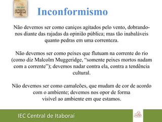 IEC Central de Itaboraí
Inconformismo
Não devemos ser como caniços agitados pelo vento, dobrando-
nos diante das rajadas da opinião pública; mas tão inabaláveis
quanto pedras em uma correnteza.
Não devemos ser como peixes que flutuam na corrente do rio
(como diz Malcolm Muggeridge, “somente peixes mortos nadam
com a corrente”); devemos nadar contra ela, contra a tendência
cultural.
Não devemos ser como camaleões, que mudam de cor de acordo
com o ambiente; devemos nos opor de forma
visível ao ambiente em que estamos.
 