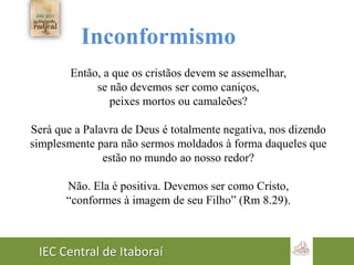 IEC Central de Itaboraí
Inconformismo
Então, a que os cristãos devem se assemelhar,
se não devemos ser como caniços,
peixes mortos ou camaleões?
Será que a Palavra de Deus é totalmente negativa, nos dizendo
simplesmente para não sermos moldados à forma daqueles que
estão no mundo ao nosso redor?
Não. Ela é positiva. Devemos ser como Cristo,
“conformes à imagem de seu Filho” (Rm 8.29).
 