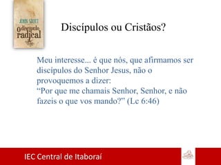 IEC Central de Itaboraí
Discípulos ou Cristãos?
Meu interesse... é que nós, que afirmamos ser
discípulos do Senhor Jesus, não o
provoquemos a dizer:
“Por que me chamais Senhor, Senhor, e não
fazeis o que vos mando?” (Lc 6:46)
 
