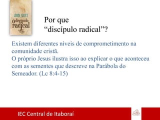 IEC Central de Itaboraí
Por que
“discípulo radical”?
Existem diferentes níveis de comprometimento na
comunidade cristã.
O próprio Jesus ilustra isso ao explicar o que aconteceu
com as sementes que descreve na Parábola do
Semeador. (Lc 8:4-15)
 