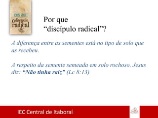 IEC Central de Itaboraí
Por que
“discípulo radical”?
A diferença entre as sementes está no tipo de solo que
as recebeu.
A respeito da semente semeada em solo rochoso, Jesus
diz: “Não tinha raiz” (Lc 8:13)
 