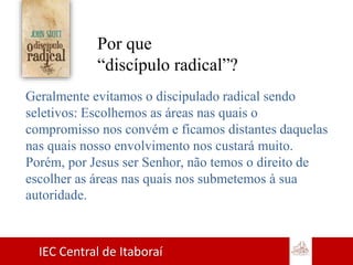 IEC Central de Itaboraí
Por que
“discípulo radical”?
Geralmente evitamos o discipulado radical sendo
seletivos: Escolhemos as áreas nas quais o
compromisso nos convém e ficamos distantes daquelas
nas quais nosso envolvimento nos custará muito.
Porém, por Jesus ser Senhor, não temos o direito de
escolher as áreas nas quais nos submetemos à sua
autoridade.
 