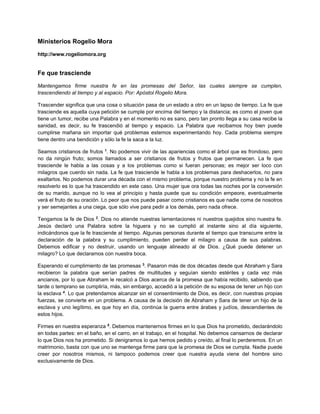 Ministerios Rogelio Mora
http://www.rogeliomora.org
Fe que trasciende
Mantengamos firme nuestra fe en las promesas del Señor, las cuales siempre se cumplen,
trascendiendo al tiempo y al espacio. Por: Apóstol Rogelio Mora.
Trascender significa que una cosa o situación pasa de un estado a otro en un lapso de tiempo. La fe que
trasciende es aquella cuya petición se cumple por encima del tiempo y la distancia; es como el joven que
tiene un tumor, recibe una Palabra y en el momento no es sano, pero tan pronto llega a su casa recibe la
sanidad, es decir, su fe trascendió al tiempo y espacio. La Palabra que recibamos hoy bien puede
cumplirse mañana sin importar qué problemas estemos experimentando hoy. Cada problema siempre
tiene dentro una bendición y sólo la fe la saca a la luz.
Seamos cristianos de frutos 1
. No podemos vivir de las apariencias como el árbol que es frondoso, pero
no da ningún fruto; somos llamados a ser cristianos de frutos y frutos que permanecen. La fe que
trasciende le habla a las cosas y a los problemas como si fueran personas; es mejor ser loco con
milagros que cuerdo sin nada. La fe que trasciende le habla a los problemas para deshacerlos, no para
exaltarlos. No podemos durar una década con el mismo problema, porque nuestro problema y no la fe en
resolverlo es lo que ha trascendido en este caso. Una mujer que ora todas las noches por la conversión
de su marido, aunque no lo vea al principio y hasta puede que su condición empeore, eventualmente
verá el fruto de su oración. Lo peor que nos puede pasar como cristianos es que nadie coma de nosotros
y ser semejantes a una ciega, que sólo vive para pedir a los demás, pero nada ofrece.
Tengamos la fe de Dios 2
. Dios no atiende nuestras lamentaciones ni nuestros quejidos sino nuestra fe.
Jesús declaró una Palabra sobre la higuera y no se cumplió al instante sino al día siguiente,
indicándonos que la fe trasciende al tiempo. Algunas personas durante el tiempo que transcurre entre la
declaración de la palabra y su cumplimiento, pueden perder el milagro a causa de sus palabras.
Debemos edificar y no destruir, usando un lenguaje alineado al de Dios. ¿Qué puede detener un
milagro? Lo que declaramos con nuestra boca.
Esperando el cumplimiento de las promesas 3
. Pasaron más de dos décadas desde que Abraham y Sara
recibieron la palabra que serían padres de multitudes y seguían siendo estériles y cada vez más
ancianos, por lo que Abraham le recalcó a Dios acerca de la promesa que había recibido, sabiendo que
tarde o temprano se cumpliría, más, sin embargo, accedió a la petición de su esposa de tener un hijo con
la esclava 4
. Lo que pretendamos alcanzar sin el consentimiento de Dios, es decir, con nuestras propias
fuerzas, se convierte en un problema. A causa de la decisión de Abraham y Sara de tener un hijo de la
esclava y uno legítimo, es que hoy en día, continúa la guerra entre árabes y judíos, descendientes de
estos hijos.
Firmes en nuestra esperanza 5
. Debemos mantenernos firmes en lo que Dios ha prometido, declarándolo
en todas partes: en el baño, en el carro, en el trabajo, en el hospital. No debemos cansarnos de declarar
lo que Dios nos ha prometido. Si denigramos lo que hemos pedido y creído, al final lo perderemos. En un
matrimonio, basta con que uno se mantenga firme para que la promesa de Dios se cumpla. Nadie puede
creer por nosotros mismos, ni tampoco podemos creer que nuestra ayuda viene del hombre sino
exclusivamente de Dios.
 