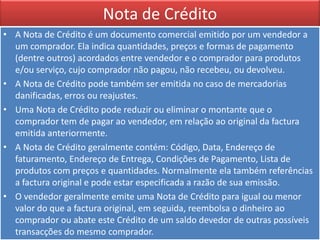 Nota de Crédito
• A Nota de Crédito é um documento comercial emitido por um vendedor a
  um comprador. Ela indica quantidades, preços e formas de pagamento
  (dentre outros) acordados entre vendedor e o comprador para produtos
  e/ou serviço, cujo comprador não pagou, não recebeu, ou devolveu.
• A Nota de Crédito pode também ser emitida no caso de mercadorias
  danificadas, erros ou reajustes.
• Uma Nota de Crédito pode reduzir ou eliminar o montante que o
  comprador tem de pagar ao vendedor, em relação ao original da factura
  emitida anteriormente.
• A Nota de Crédito geralmente contém: Código, Data, Endereço de
  faturamento, Endereço de Entrega, Condições de Pagamento, Lista de
  produtos com preços e quantidades. Normalmente ela também referências
  a factura original e pode estar especificada a razão de sua emissão.
• O vendedor geralmente emite uma Nota de Crédito para igual ou menor
  valor do que a factura original, em seguida, reembolsa o dinheiro ao
  comprador ou abate este Crédito de um saldo devedor de outras possíveis
  transacções do mesmo comprador.
 