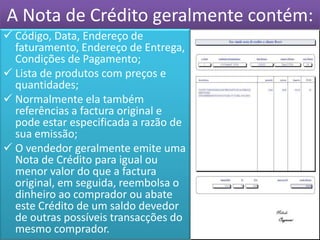 A Nota de Crédito geralmente contém:
 Código, Data, Endereço de
  faturamento, Endereço de Entrega,
  Condições de Pagamento;
 Lista de produtos com preços e
  quantidades;
 Normalmente ela também
  referências a factura original e
  pode estar especificada a razão de
  sua emissão;
 O vendedor geralmente emite uma
  Nota de Crédito para igual ou
  menor valor do que a factura
  original, em seguida, reembolsa o
  dinheiro ao comprador ou abate
  este Crédito de um saldo devedor
  de outras possíveis transacções do
  mesmo comprador.
 