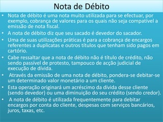 Nota de Débito
• Nota de débito é uma nota muito utilizada para se efectuar, por
  exemplo, cobrança de valores para os quais não seja compatível a
  emissão de nota fiscal.
• A nota de débito diz que seu sacado é devedor do sacador.
• Uma de suas utilizações práticas é para a cobrança de encargos
  referentes a duplicatas e outros títulos que tenham sido pagos em
  cartório.
• Cabe ressaltar que a nota de débito não é título de crédito, não
  sendo passível de protesto, tampouco de acção judicial de
  execução de dívida.
• Através da emissão de uma nota de débito, pondera-se debitar-se
  um determinado valor monetário a um cliente.
• Esta operação originará um acréscimo da dívida desse cliente
  (sendo devedor) ou uma diminuição do seu crédito (sendo credor).
• A nota de débito é utilizada frequentemente para debitar
  encargos por conta do cliente, despesas com serviços bancários,
  juros, taxas, etc.
 