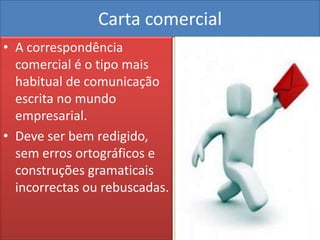 Carta comercial
• A correspondência
  comercial é o tipo mais
  habitual de comunicação
  escrita no mundo
  empresarial.
• Deve ser bem redigido,
  sem erros ortográficos e
  construções gramaticais
  incorrectas ou rebuscadas.
 