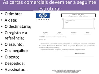 As cartas comerciais devem ter a seguinte
                   estrutura:
•   O timbre;
•   A data;
•   O destinatário;
•   O registo e a
    referência;
•   O assunto;
•   O cabeçalho;
•   O texto;
•   Despedida;
•   A assinatura.
 