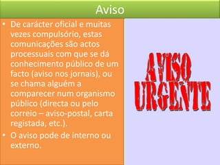 Aviso
• De carácter oficial e muitas
  vezes compulsório, estas
  comunicações são actos
  processuais com que se dá
  conhecimento público de um
  facto (aviso nos jornais), ou
  se chama alguém a
  comparecer num organismo
  público (directa ou pelo
  correio – aviso-postal, carta
  registada, etc.).
• O aviso pode de interno ou
  externo.
 