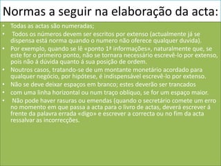 Normas a seguir na elaboração da acta:
• Todas as actas são numeradas;
• Todos os números devem ser escritos por extenso (actualmente já se
  dispensa está norma quando o numero não oferece qualquer duvida).
• Por exemplo, quando se lê «ponto 1ª informações», naturalmente que, se
  este for o primeiro ponto, não se tornara necessário escrevê-lo por extenso,
  pois não á dúvida quanto á sua posição de ordem.
• Noutros casos, tratando-se de um montante monetário acordado para
  qualquer negócio, por hipótese, é indispensável escrevê-lo por extenso.
• Não se deve deixar espaços em branco; estes deverão ser trancados
• com uma linha horizontal ou num traço oblíquo, se for um espaço maior.
• Não pode haver rasuras ou emendas (quando o secretário comete um erro
  no momento em que passa a acta para o livro de actas, deverá escrever á
  frente da palavra errada «digo» e escrever a correcta ou no fim da acta
  ressalvar as incorrecções.
 