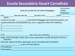Escola Secundária Stuart Carvalhais
                                                                 Ano Lectivo
                     Actas da sessão do Conselho Pedagógico      07/08
                                                                 A Relatório
Aos _________ dias do mês de _______de dois mil e _________ , pelas ________
   horas,
reuniu-se na sala __________ o Concelho Pedagógico da Escola Secundária, em
sessão (ordinária ou extraordinária), com a seguinte ordem de trabalhos:
1____________________
2____________________
3____________________

O Dr. _______________________ deu início aos trabalhos ___________________
Nada, mais havendo a trata, deu-se por encerrada a sessão da qual se lavrou a
   presente
acta que, depois de lida e aprovada, vai ser assinada pelo Presidente
___________________ e por mim Secretariei.
O Presidente ___________________________________________________________
O Secretário____________________________________________________________
 