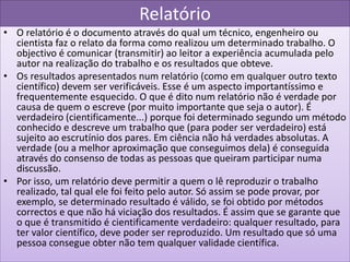 Relatório
• O relatório é o documento através do qual um técnico, engenheiro ou
  cientista faz o relato da forma como realizou um determinado trabalho. O
  objectivo é comunicar (transmitir) ao leitor a experiência acumulada pelo
  autor na realização do trabalho e os resultados que obteve.
• Os resultados apresentados num relatório (como em qualquer outro texto
  científico) devem ser verificáveis. Esse é um aspecto importantíssimo e
  frequentemente esquecido. O que é dito num relatório não é verdade por
  causa de quem o escreve (por muito importante que seja o autor). É
  verdadeiro (cientificamente...) porque foi determinado segundo um método
  conhecido e descreve um trabalho que (para poder ser verdadeiro) está
  sujeito ao escrutínio dos pares. Em ciência não há verdades absolutas. A
  verdade (ou a melhor aproximação que conseguimos dela) é conseguida
  através do consenso de todas as pessoas que queiram participar numa
  discussão.
• Por isso, um relatório deve permitir a quem o lê reproduzir o trabalho
  realizado, tal qual ele foi feito pelo autor. Só assim se pode provar, por
  exemplo, se determinado resultado é válido, se foi obtido por métodos
  correctos e que não há viciação dos resultados. É assim que se garante que
  o que é transmitido é cientificamente verdadeiro: qualquer resultado, para
  ter valor científico, deve poder ser reproduzido. Um resultado que só uma
  pessoa consegue obter não tem qualquer validade científica.
 