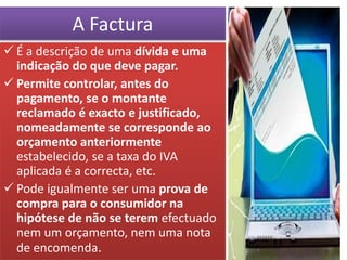 A Factura
 É a descrição de uma dívida e uma
  indicação do que deve pagar.
 Permite controlar, antes do
  pagamento, se o montante
  reclamado é exacto e justificado,
  nomeadamente se corresponde ao
  orçamento anteriormente
  estabelecido, se a taxa do IVA
  aplicada é a correcta, etc.
 Pode igualmente ser uma prova de
  compra para o consumidor na
  hipótese de não se terem efectuado
  nem um orçamento, nem uma nota
  de encomenda.
 