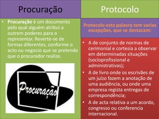 Procuração                          Protocolo
• Procuração é um documento
  pelo qual alguém atribui a      Protocolo esta palavra tem varias
                                    excepções, que se destacam:
  outrem poderes para o
  representar. Reverte-se de
  formas diferentes, conforme o   • A de conjunto de normas de
  acto ou negocio que se pretende   cerimonial e cortesia a observar
  que o procurador realize.         em determinadas situações
                                    (socioprofissional e
                                    administrativas);
                                  • A de livro onde os escrivães de
                                    um juízo fazem a anotação de
                                    uma audiência, ou onde uma
                                    empresa regista entregas de
                                    correspondência;
                                  • A de acta relativa a um acordo,
                                    congresso ou conferencia
                                    internacional.
 