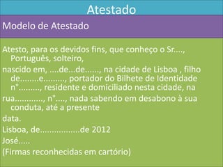Atestado
Modelo de Atestado

Atesto, para os devidos fins, que conheço o Sr....,
   Português, solteiro,
nascido em, ....de...de......, na cidade de Lisboa , filho
   de........e........., portador do Bilhete de Identidade
   n°........., residente e domiciliado nesta cidade, na
rua............, n°...., nada sabendo em desabono à sua
   conduta, até a presente
data.
Lisboa, de.................de 2012
José.....
(Firmas reconhecidas em cartório)
 