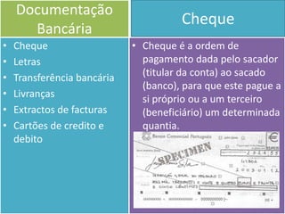 Documentação
                                       Cheque
      Bancária
•   Cheque                   • Cheque é a ordem de
•   Letras                     pagamento dada pelo sacador
•   Transferência bancária     (titular da conta) ao sacado
                               (banco), para que este pague a
•   Livranças                  si próprio ou a um terceiro
•   Extractos de facturas      (beneficiário) um determinada
•   Cartões de credito e       quantia.
    debito
 