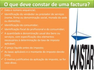 O que deve constar de uma factura?
 Data e número sequencial;
 Identificação do vendedor ou prestador de serviços
  (nome, firma ou denominação social, morada da sede
  ou domicílio);
 Identificação do consumidor;
 Identificação fiscal do profissional e do consumidor;
 A quantidade e denominação usual dos bens ou
  serviços, com especificação dos elementos
  necessários à determinação da taxa de imposto
  aplicável;
 O preço líquido antes do imposto;
 As taxas aplicáveis e o montante do imposto devido
  (IVA);
 O motivo justificativo da aplicação do imposto, se for
  caso disso.
 