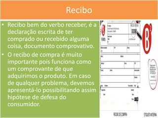 Recibo
• Recibo bem do verbo receber, é a
  declaração escrita de ter
  comprado ou recebido alguma
  coisa, documento comprovativo.
• O recibo de compra é muito
  importante pois funciona como
  um comprovante de que
  adquirimos o produto. Em caso
  de qualquer problema, devemos
  apresentá-lo possibilitando assim
  hipótese de defesa do
  consumidor.
 