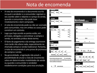 Nota de encomenda
•   A nota de encomenda é o documento escrito
    no qual o vendedor e o consumidor registam o
    seu acordo sobre o objecto e o preço da venda,
    quando o consumidor não pode levar
    imediatamente o bem comprado.
•   A nota de encomenda pode ou não ser assinada
    pelo consumidor, mas em ambos os casos pode
    constituir um contrato.
•   Logo que haja acordo as partes estão, em
    princípio, obrigadas a concretizar a compra e
    venda, no sentido jurídico deste termo.
•   O facto do pagamento e da entrega ocorrerem
    mais tarde não altera nada, especialmente na
    chamada compra e venda tradicional. Portanto,
    a nota de encomenda é uma prova de promessa
    de compra e venda.
•   Na generalidade, a legislação não prevê a
    possibilidade de anular a nota de encomenda
    salvo em determinadas modalidades de venda
    ou quando o consumidor e vendedor
    estabelecerem condições para essa anulação.
 