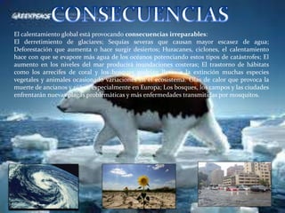 El calentamiento global está provocando consecuencias irreparables:
El derretimiento de glaciares; Sequías severas que causan mayor escasez de agua;
Deforestación que aumenta o hace surgir desiertos; Huracanes, ciclones, el calentamiento
hace con que se evapore más agua de los océanos potenciando estos tipos de catástrofes; El
aumento en los niveles del mar producirá inundaciones costeras; El trastorno de hábitats
como los arrecifes de coral y los bosques podrían llevar a la extinción muchas especies
vegetales y animales ocasionado variaciones en el ecosistema. Olas de calor que provoca la
muerte de ancianos y niños, especialmente en Europa; Los bosques, los campos y las ciudades
enfrentarán nuevas plagas problemáticas y más enfermedades transmitidas por mosquitos.
 
