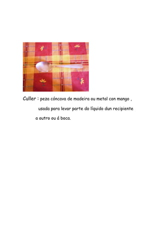 Culler : peza cóncava de madeira ou metal con mango ,

       usada para levar parte do líquido dun recipiente

      a outro ou á boca.
 