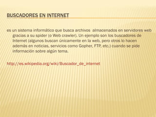 es un sistema informático que busca archivos almacenados en servidores web
   gracias a su spider (o Web crawler). Un ejemplo son los buscadores de
   Internet (algunos buscan únicamente en la web, pero otros lo hacen
   además en noticias, servicios como Gopher, FTP, etc.) cuando se pide
   información sobre algún tema.

http://es.wikipedia.org/wiki/Buscador_de_internet
 