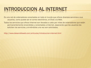Es una red de ordenadores conectados en todo el mundo que ofrece diversos servicios a sus
    usuarios, como puede ser el correo electrónico, el Chat o la Web.
Todos los servicios que ofrece Internet son llevados a cabo por miles de ordenadores que están
    permanentemente encendidos y conectados a Internet, esperando que los usuarios les
    soliciten los servicios y sirviéndolos una vez son solicitados.

http://www.desarrolloweb.com/articulos/introduccion-internet.html
 