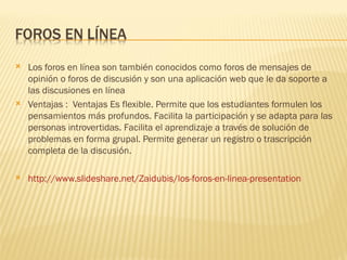    Los foros en línea son también conocidos como foros de mensajes de
    opinión o foros de discusión y son una aplicación web que le da soporte a
    las discusiones en línea
   Ventajas : Ventajas Es flexible. Permite que los estudiantes formulen los
    pensamientos más profundos. Facilita la participación y se adapta para las
    personas introvertidas. Facilita el aprendizaje a través de solución de
    problemas en forma grupal. Permite generar un registro o trascripción
    completa de la discusión.

   http://www.slideshare.net/Zaidubis/los-foros-en-linea-presentation
 