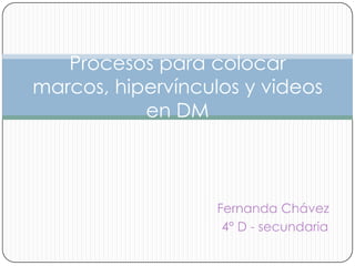 Procesos para colocar
marcos, hipervínculos y videos
           en DM



                   Fernanda Chávez
                    4° D - secundaria
 
