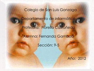 Colegio de San Luis Gonzaga

Departamento de informática

Profesora: Fiorella Castañeda

Alumna: Fernanda Gamboa

        Sección: 9-5


                        Año: 2012
 