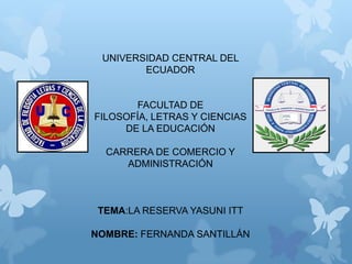UNIVERSIDAD CENTRAL DEL
ECUADOR
FACULTAD DE
FILOSOFÍA, LETRAS Y CIENCIAS
DE LA EDUCACIÓN
CARRERA DE COMERCIO Y
ADMINISTRACIÓN
TEMA:LA RESERVA YASUNI ITT
NOMBRE: FERNANDA SANTILLÁN
 