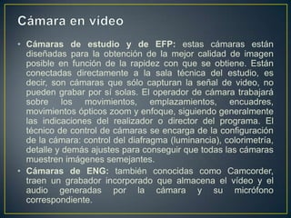 • Cámaras de estudio y de EFP: estas cámaras están
diseñadas para la obtención de la mejor calidad de imagen
posible en función de la rapidez con que se obtiene. Están
conectadas directamente a la sala técnica del estudio, es
decir, son cámaras que sólo capturan la señal de video, no
pueden grabar por sí solas. El operador de cámara trabajará
sobre los movimientos, emplazamientos, encuadres,
movimientos ópticos zoom y enfoque, siguiendo generalmente
las indicaciones del realizador o director del programa. El
técnico de control de cámaras se encarga de la configuración
de la cámara: control del diafragma (luminancia), colorimetría,
detalle y demás ajustes para conseguir que todas las cámaras
muestren imágenes semejantes.
• Cámaras de ENG: también conocidas como Camcorder,
traen un grabador incorporado que almacena el vídeo y el
audio generadas por la cámara y su micrófono
correspondiente.

 