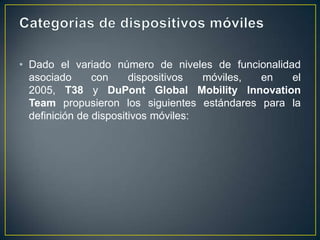 • Dado el variado número de niveles de funcionalidad
asociado
con
dispositivos
móviles,
en
el
2005, T38 y DuPont Global Mobility Innovation
Team propusieron los siguientes estándares para la
definición de dispositivos móviles:

 