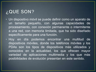 • Un dispositivo móvil se puede definir como un aparato de
un tamaño pequeño, con algunas capacidades de
procesamiento, con conexión permanente o intermitente
a una red, con memoria limitada, que ha sido diseñado
específicamente para una función.
• Hoy en día podemos encontrar una multitud de
dispositivos móviles, donde los teléfonos móviles y los
PDAs son los tipos de dispositivos más utilizados y
conocidos en la actualidad, los que ofrecen mayor
variedad de aplicaciones multimedia y los que más
posibilidades de evolución presentan en este sentido.

 