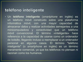 • Un teléfono inteligente (smartphone en inglés) es
un telefono móvil construido sobre una plataforma
informática móvil, con una mayor capacidad de
almacenar datos y realizar actividades semejantes a una
minicomputadora y conectividad que un teléfono
móvil convencional. El término «inteligente» hace
referencia a la capacidad de usarse como un ordenador
de bolsillo, llegando incluso a reemplazar a un ordenador
personal en algunos casos. El término "teléfono
inteligente" (o smartphone en inglés) es un término
meramente comercial, ya que los teléfonos no piensan ni
razonan como los humanos.

 