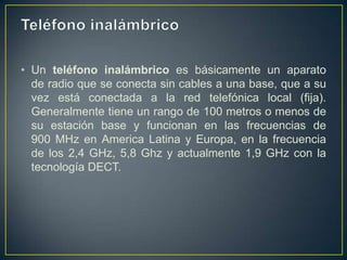 • Un teléfono inalámbrico es básicamente un aparato
de radio que se conecta sin cables a una base, que a su
vez está conectada a la red telefónica local (fija).
Generalmente tiene un rango de 100 metros o menos de
su estación base y funcionan en las frecuencias de
900 MHz en America Latina y Europa, en la frecuencia
de los 2,4 GHz, 5,8 Ghz y actualmente 1,9 GHz con la
tecnología DECT.

 