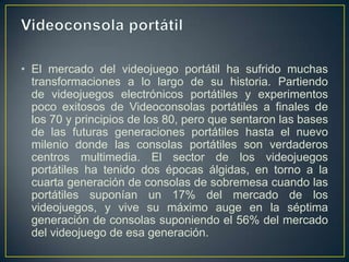 • El mercado del videojuego portátil ha sufrido muchas
transformaciones a lo largo de su historia. Partiendo
de videojuegos electrónicos portátiles y experimentos
poco exitosos de Videoconsolas portátiles a finales de
los 70 y principios de los 80, pero que sentaron las bases
de las futuras generaciones portátiles hasta el nuevo
milenio donde las consolas portátiles son verdaderos
centros multimedia. El sector de los videojuegos
portátiles ha tenido dos épocas álgidas, en torno a la
cuarta generación de consolas de sobremesa cuando las
portátiles suponían un 17% del mercado de los
videojuegos, y vive su máximo auge en la séptima
generación de consolas suponiendo el 56% del mercado
del videojuego de esa generación.

 