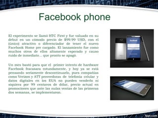 Facebook phone
El experimento se llamó HTC First y fue valuado en su
debut en un cómodo precio de $99.99 USD, con el
(único) atractivo o diferenciador de tener el nuevo
Facebook Home pre cargado. El lanzamiento fue como
muchos otros de ellos altamente esperado y causo
ruido de inmediato… que pronto se apagó.
Un mes bastó para que el  primer intento de hardware
Facebook fracasara rotundamente, y hoy ya se está
pensando seriamente descontinuarlo, pues compañías
como Verizon y ATT proveedoras de telefonía celular y
datos digitales en los EUA no pueden venderlo ni
siquiera por 99 centavos de dólar, precio actual en
promociones que ante las nulas ventas de las primeras
dos semanas, se implementaron.

 