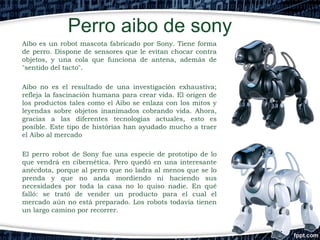 Perro aibo de sony
Aibo es un robot mascota fabricado por Sony. Tiene forma
de perro. Dispone de sensores que le evitan chocar contra
objetos, y una cola que funciona de antena, además de
"sentido del tacto".
Aibo no es el resultado de una investigación exhaustiva;
refleja la fascinación humana para crear vida. El origen de
los productos tales como el Aibo se enlaza con los mitos y
leyendas sobre objetos inanimados cobrando vida. Ahora,
gracias a las diferentes tecnologías actuales, esto es
posible. Este tipo de histórias han ayudado mucho a traer
el Aibo al mercado
El perro robot de Sony fue una especie de prototipo de lo
que vendrá en cibernética. Pero quedó en una interesante
anécdota, porque al perro que no ladra al menos que se lo
prenda y que no anda mordiendo ni haciendo sus
necesidades por toda la casa no lo quiso nadie. En qué
falló: se trató de vender un producto para el cual el
mercado aún no está preparado. Los robots todavía tienen
un largo camino por recorrer.

 