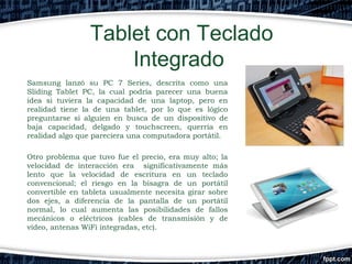 Tablet con Teclado
Integrado
Samsung lanzó su PC 7 Series, descrita como una
Sliding Tablet PC, la cual podría parecer una buena
idea si tuviera la capacidad de una laptop, pero en
realidad tiene la de una tablet, por lo que es lógico
preguntarse si alguien en busca de un dispositivo de
baja capacidad, delgado y touchscreen, querría en
realidad algo que pareciera una computadora portátil.
Otro problema que tuvo fue el precio, era muy alto; la
velocidad de interacción era significativamente más
lento que la velocidad de escritura en un teclado
convencional; el riesgo en la bisagra de un portátil
convertible en tableta usualmente necesita girar sobre
dos ejes, a diferencia de la pantalla de un portátil
normal, lo cual aumenta las posibilidades de fallos
mecánicos o eléctricos (cables de transmisión y de
vídeo, antenas WiFi integradas, etc).

 