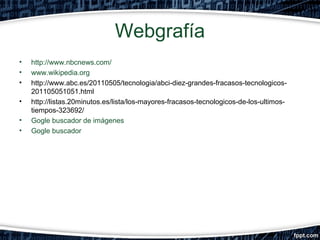 Webgrafía
•
•
•
•
•
•

http://www.nbcnews.com/
www.wikipedia.org
http://www.abc.es/20110505/tecnologia/abci-diez-grandes-fracasos-tecnologicos201105051051.html
http://listas.20minutos.es/lista/los-mayores-fracasos-tecnologicos-de-los-ultimostiempos-323692/
Gogle buscador de imágenes
Gogle buscador

 