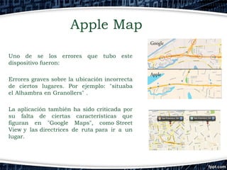 Apple Map
Uno de se los errores que tubo este
dispositivo fueron:
Errores graves sobre la ubicación incorrecta
de ciertos lugares. Por ejemplo: "situaba
el Alhambra en Granollers" .
La aplicación también ha sido criticada por
su falta de ciertas características que
figuran en "Google Maps", como Street
View y las directrices de ruta para ir a un
lugar.

 