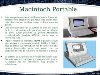 Macintoch Portable
•

•

•

•

Esta computadora tuvo problemas con la fuente de
alimentación original ya que tenía una salida muy
baja. Por eso en muchos casos el disco duro no
giraba.
Otro inconveniente de la portátil es que era difícil
de leer en situaciones de poca luz. Así, en febrero
de 1991, Apple presentó un portátil Macintosh
retroiluminado (modelo M5126). Junto con la
nueva pantalla.
Apple cambió la memoria SRAM a pseudo-SRAM
(que redujo la expansión total de RAM y 8 MB) y
bajó el precio. La función de luz de fondo fue una
mejora bienvenida, pero que venía con un
sacrificio: la vida de la batería se reduce a la mitad.
El portátil se suspendió en octubre del mismo año.
Además, con sus 16 libras y 4 pulgadas de grosor,
el portátil era un ordenador muy pesado y
​
voluminoso.

 