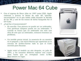 Power Mac 64 Cube
•

•

Con el regreso de Steve Jobs en 1997 como CEO, Apple
comenzó a buscar la forma de salir del “pseudooscurantismo” en el que había caído durante la década
de los ‘90, y uno de los iconos de dicha búsqueda fue el
G4 Cube.
¿Cuál fue el inconveniente?
– Es sencillo: Una pintura no puede ser un ordenador.
Una partitura tampoco puede ser un ordenador. Y
cuando se busca que un ordenador sea más una
obra de arte que un ordenador, entonces tenemos un
problema. 
–

Un terrible precio inicial, la ausencia de un monitor
en el paquete, y las micro-fisuras que aparecían en la
carcasa de acrílico fueron todo lo que el Cube
necesitó para fracasar.

–

Apple retiró al modelo un año después, en julio de
2001, y los usuarios debieron esperar casi cuatro
años hasta que un reemplazo como la Mac
Mini tomara su lugar.

 