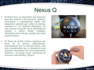 Nexus Q
•

El Nexus Q es un dispositivo que funciona
para dar órdenes a los altavoces, tabletas,
televisiones o smartphones desde otro
dispositivo android que utilice el sistema
operativo 4.1 de Android (Jellybean). De
esta manera se puede hacer streaming de
música
o
vídeos
desde
cualquier
dispositivo en la red que cumpla con estas
características.

•

El Nexus Q recibió críticas negativas por
parte
de
la
prensa
especializada,
especialmente por su elevado precio, aún
más considerando que el dispositivo está
limitado a funcionar con otros dispositivos
Android y no puede hacer streaming de
servicios como Netflix y Hulu.6

 