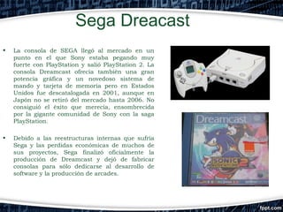 Sega Dreacast
•

La consola de SEGA llegó al mercado en un
punto en el que Sony estaba pegando muy
fuerte con PlayStation y salió PlayStation 2. La
consola Dreamcast ofrecía también una gran
potencia gráfica y un novedoso sistema de
mando y tarjeta de memoria pero en Estados
Unidos fue descatalogada en 2001, aunque en
Japón no se retiró del mercado hasta 2006. No
consiguió el éxito que merecía, ensombrecida
por la gigante comunidad de Sony con la saga
PlayStation.

•

Debido a las reestructuras internas que sufría
Sega y las perdidas económicas de muchos de
sus proyectos, Sega finalizó oficialmente la
producción de Dreamcast y dejó de fabricar
consolas para sólo dedicarse al desarrollo de
software y la producción de arcades.

 