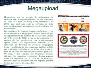 Megaupload
Megaupload era un servicio de alojamiento de
archivos top-15 megaupload.com, de una compañía
en línea con sede en Hong Kong establecida en
2005, que pasó una serie de servicios en línea
relacionados con el almacenamiento de archivos y la
visualización. 
Los nombres de dominio fueron confiscados y los
sitios asociados a Megaupload fueron cerrados por
el Departamento de Justicia de los Estados Unidos
el 19 de enero de 2012, a raíz de la acusación y el
arresto de los propietarios por supuestamente
operar como una organización dedicada a la
infracción de derechos de autor. El megaupload
tenia el problema de que cualquier archivo subido
por anónimos expiraba si no había descargas en
más de 21 días (los subidos por usuarios gratuitos,
90 días, y los subidos por Premium, nunca).
Además, los usuarios registrados debían esperar
unos 45 segundos en la cola de la descarga,
mientras que los usuarios con un registro gratuito
tenían que esperar 25 segundos;

 