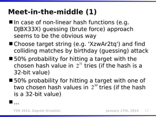 FER 2014, Zagreb (Croatia) January 17th, 2014 17
Meet-in-the-middle (1)
In case of non-linear hash functions (e.g.
DJBX33X) guessing (brute force) approach
seems to be the obvious way
Choose target string (e.g. 'XzwAr2tq') and find
colliding matches by birthday (guessing) attack
50% probability for hitting a target with the
chosen hash value in tries (if the hash is a
32-bit value)
50% probability for hitting a target with one of
two chosen hash values in tries (if the hash
is a 32-bit value)
...
2
31
230
 